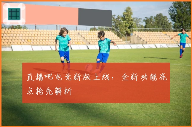 直播吧电竞新版上线，全新功能亮点抢先解析