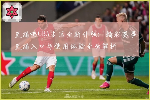 直播吧CBA专区全新升级：精彩赛事直播入口与使用体验全面解析