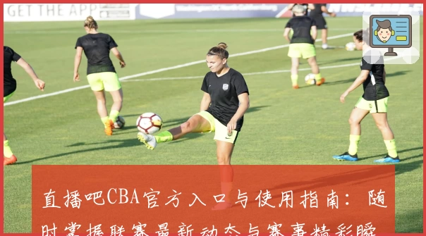 直播吧CBA官方入口与使用指南：随时掌握联赛最新动态与赛事精彩瞬间