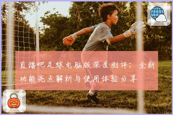 直播吧足球电脑版深度测评：全新功能亮点解析与使用体验分享