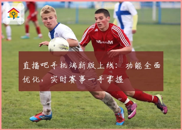 直播吧手机端新版上线：功能全面优化，实时赛事一手掌握