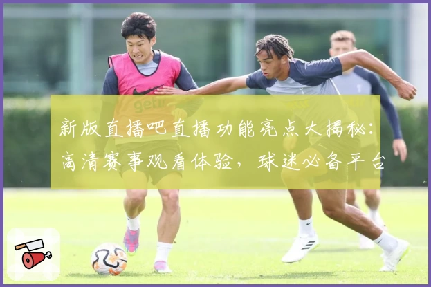 新版直播吧直播功能亮点大揭秘：高清赛事观看体验，球迷必备平台