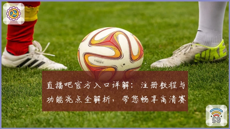直播吧官方入口详解：注册教程与功能亮点全解析，带您畅享高清赛事观看新体验
