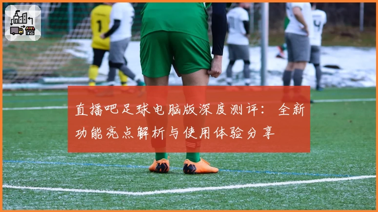 直播吧足球电脑版深度测评：全新功能亮点解析与使用体验分享