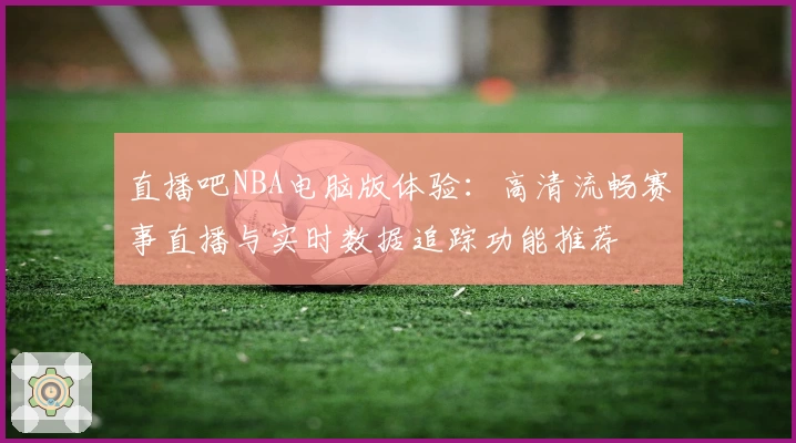 直播吧NBA电脑版体验：高清流畅赛事直播与实时数据追踪功能推荐