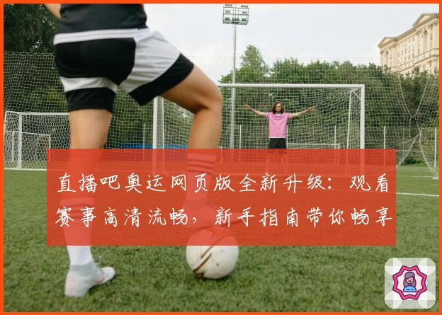直播吧奥运网页版全新升级：观看赛事高清流畅，新手指南带你畅享运动盛宴