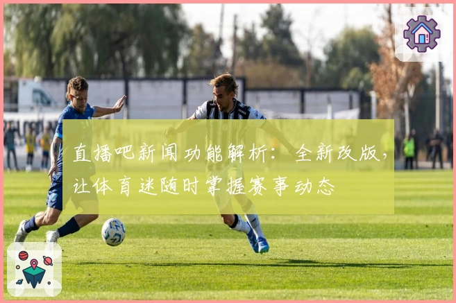 直播吧新闻功能解析：全新改版，让体育迷随时掌握赛事动态